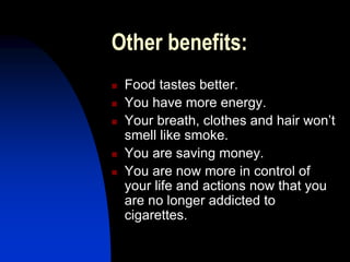 Other benefits:
 Food tastes better.
 You have more energy.
 Your breath, clothes and hair won’t
smell like smoke.
 You are saving money.
 You are now more in control of
your life and actions now that you
are no longer addicted to
cigarettes.
 