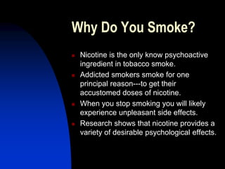 Why Do You Smoke?
 Nicotine is the only know psychoactive
ingredient in tobacco smoke.
 Addicted smokers smoke for one
principal reason---to get their
accustomed doses of nicotine.
 When you stop smoking you will likely
experience unpleasant side effects.
 Research shows that nicotine provides a
variety of desirable psychological effects.
 