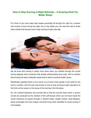 How to Stop Snoring at Night Naturally – 4 Amazing Hints For
                          Better Sleep!


For those of you have been kept awake practically all through the night by a partner
who snores so loud during the night, this is one article you can read and add to those
other articles that discuss how to stop snoring at night naturally.




We all know that snoring is pretty much done when you breathe through the mouth
during sleeping which produces that awfully embarrassing loud noise. Not to mention
that snoring has been medically researched to lead to eventual health issues.

Statistically speaking there is one snorer out of every three people in the world at one
point or another. And the only real answer to how to stop snoring at night naturally is to
first find out the reason or the cause of the snoring in the first place.

So, the medical textbooks and journals tell us that the sounds heard when a person
snores are produced by the vibration of the soft tissues which can be found inside the
mouth whenever air passes through it. Alcohol intake, swollen tonsils, nasal allergies,
being overweight and even tongue movement have been identified to cause snoring in
most people.
 