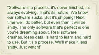 “Software is a process, it's never finished, it's
always evolving. That's its nature. We know
our software sucks. But it's shipping! Next
time we'll do better, but even then it will be
shitty. The only software that's perfect is one
you're dreaming about. Real software
crashes, loses data, is hard to learn and hard
to use. But it's a process. We'll make it less
shitty. Just watch!”
 