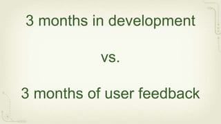 3 months in development

           vs.

3 months of user feedback
 