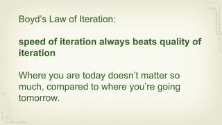 Boyd’s Law of Iteration:

speed of iteration always beats quality of
iteration

Where you are today doesn’t matter so
much, compared to where you’re going
tomorrow.
 