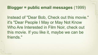Blogger = public email messages (1999)

Instead of "Dear Bob, Check out this movie."
it's "Dear People I May or May Not Know
Who Are Interested in Film Noir, check out
this movie. If you like it, maybe we can be
friends."
 