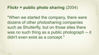 Flickr = public photo sharing (2004)

"When we started the company, there were
dozens of other photosharing companies
such as Shutterfly, but on those sites there
was no such thing as a public photograph -- it
didn't even exist as a concept."
 
