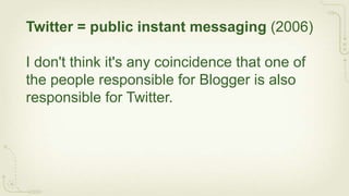 Twitter = public instant messaging (2006)

I don't think it's any coincidence that one of
the people responsible for Blogger is also
responsible for Twitter.
 