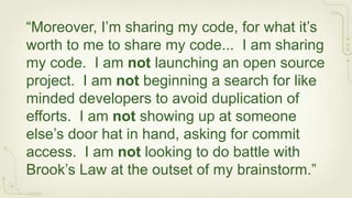 “Moreover, I’m sharing my code, for what it’s
worth to me to share my code... I am sharing
my code. I am not launching an open source
project. I am not beginning a search for like
minded developers to avoid duplication of
efforts. I am not showing up at someone
else’s door hat in hand, asking for commit
access. I am not looking to do battle with
Brook’s Law at the outset of my brainstorm.”
 