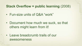 Stack Overflow = public learning (2008)

• Fun-size units of Q&A “work”

• Document how much we suck, so that
  others might learn from it!

• Leave breadcrumb trails of our
  awesomeness
 