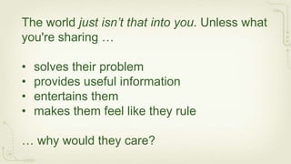 The world just isn’t that into you. Unless what
you're sharing …

•   solves their problem
•   provides useful information
•   entertains them
•   makes them feel like they rule

… why would they care?
 