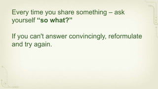 Every time you share something – ask
yourself “so what?”

If you can't answer convincingly, reformulate
and try again.
 