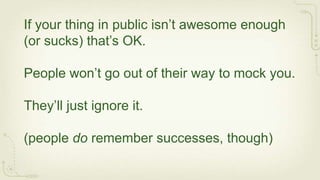 If your thing in public isn’t awesome enough
(or sucks) that’s OK.

People won’t go out of their way to mock you.

They’ll just ignore it.

(people do remember successes, though)
 