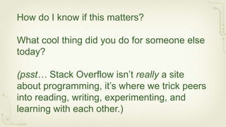 How do I know if this matters?

What cool thing did you do for someone else
today?

(psst… Stack Overflow isn’t really a site
about programming, it’s where we trick peers
into reading, writing, experimenting, and
learning with each other.)
 