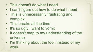 • This doesn't do what I need
• I can't figure out how to do what I need
• This is unnecessarily frustrating and
  complex
• This breaks all the time
• It's so ugly I want to vomit
• It doesn't map to my understanding of the
  universe
• I'm thinking about the tool, instead of my
  work
 