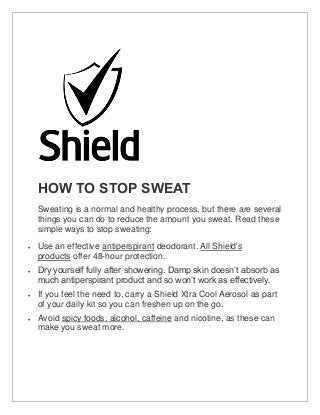 HOW TO STOP SWEAT
Sweating is a normal and healthy process, but there are several
things you can do to reduce the amount you sweat. Read these
simple ways to stop sweating:
 Use an effective antiperspirant deodorant. All Shield's
products offer 48-hour protection.
 Dry yourself fully after showering. Damp skin doesn’t absorb as
much antiperspirant product and so won’t work as effectively.
 If you feel the need to, carry a Shield Xtra Cool Aerosol as part
of your daily kit so you can freshen up on the go.
 Avoid spicy foods, alcohol, caffeine and nicotine, as these can
make you sweat more.
 
