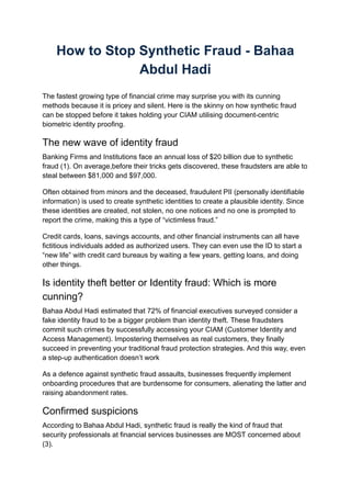 How to Stop Synthetic Fraud - Bahaa
Abdul Hadi
The fastest growing type of financial crime may surprise you with its cunning
methods because it is pricey and silent. Here is the skinny on how synthetic fraud
can be stopped before it takes holding your CIAM utilising document-centric
biometric identity proofing.
The new wave of identity fraud
Banking Firms and Institutions face an annual loss of $20 billion due to synthetic
fraud (1). On average,before their tricks gets discovered, these fraudsters are able to
steal between $81,000 and $97,000.
Often obtained from minors and the deceased, fraudulent PII (personally identifiable
information) is used to create synthetic identities to create a plausible identity. Since
these identities are created, not stolen, no one notices and no one is prompted to
report the crime, making this a type of “victimless fraud.”
Credit cards, loans, savings accounts, and other financial instruments can all have
fictitious individuals added as authorized users. They can even use the ID to start a
“new life” with credit card bureaus by waiting a few years, getting loans, and doing
other things.
Is identity theft better or Identity fraud: Which is more
cunning?
Bahaa Abdul Hadi estimated that 72% of financial executives surveyed consider a
fake identity fraud to be a bigger problem than identity theft. These fraudsters
commit such crimes by successfully accessing your CIAM (Customer Identity and
Access Management). Impostering themselves as real customers, they finally
succeed in preventing your traditional fraud protection strategies. And this way, even
a step-up authentication doesn’t work
As a defence against synthetic fraud assaults, businesses frequently implement
onboarding procedures that are burdensome for consumers, alienating the latter and
raising abandonment rates.
Confirmed suspicions
According to Bahaa Abdul Hadi, synthetic fraud is really the kind of fraud that
security professionals at financial services businesses are MOST concerned about
(3).
 