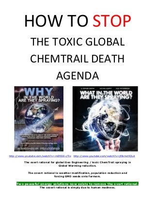 HOW TO STOP
THE TOXIC GLOBAL
CHEMTRAIL DEATH
AGENDA
http://www.youtube.com/watch?v=mEfJO0-cTis http://www.youtube.com/watch?v=jf0khstYDLA
The overt rational for global Geo Engineering / toxic ChemTrail spraying is
Global Warming reduction.
The covert rational is weather modification, population reduction and
forcing GMO seeds onto farmers.
Two peaceful energy solutions now exists to remove the overt rational.
The covert rational is simply due to human madness.
 