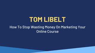 TOM LIBELT
How To Stop Wasting Money On Marketing Your
Online Course
 
