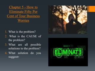 Chapter 5 - How to
Eliminate Fifty Per
Cent of Tour Business
Worries
1. What is the problem?
2. What is the CAUSE of
the problem?
3. What are all possible
solutions to the problem?
4. What solution do you
suggest?
 