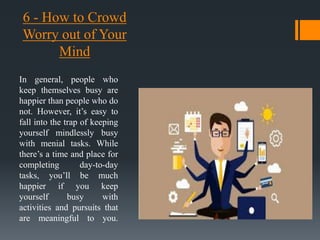 6 - How to Crowd
Worry out of Your
Mind
In general, people who
keep themselves busy are
happier than people who do
not. However, it’s easy to
fall into the trap of keeping
yourself mindlessly busy
with menial tasks. While
there’s a time and place for
completing day-to-day
tasks, you’ll be much
happier if you keep
yourself busy with
activities and pursuits that
are meaningful to you.
 
