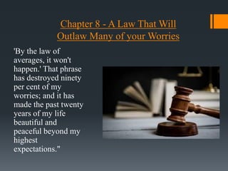 Chapter 8 - A Law That Will
Outlaw Many of your Worries
'By the law of
averages, it won't
happen.' That phrase
has destroyed ninety
per cent of my
worries; and it has
made the past twenty
years of my life
beautiful and
peaceful beyond my
highest
expectations."
 