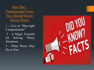 Part One -
Fundamental Facts
You Should Know
About Worry
1 - Live in "Day-tight
Compartments“
2 - A Magic Formula
for Solving Worry
Situations
3 - What Worry May
Do to You
 