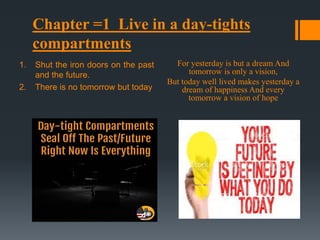 1. Shut the iron doors on the past
and the future.
2. There is no tomorrow but today
For yesterday is but a dream And
tomorrow is only a vision,
But today well lived makes yesterday a
dream of happiness And every
tomorrow a vision of hope
Chapter =1 Live in a day-tights
compartments
 