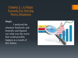 Chapter 2 - A Magic
Formula For Solving
Worry Situations
Step1.
I analysed the
situation fearlessly and
honestly and figured
out what was the worst
that could possibly
happen as a result of
this failure.
 
