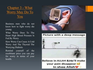 Chapter 3 - What
Worry May Do To
You
Business men who do not
know how to fight worry die
young.
What Worry Does To The
Heart High Blood Pressure Is
Fed By Worry
How Worry Can Cause A Cold
Worry And The Thyroid The
Worrying Diabetic
Remind yourself of the
exorbitant price you can pay
for worry in terms of your
health.
 