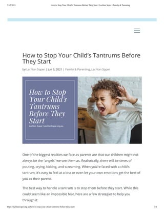 7/15/2021 How to Stop Your Child’s Tantrums Before They Start | Lachlan Soper | Family & Parenting
https://lachlansoper.org.au/how-to-stop-your-childs-tantrums-before-they-start/ 1/4
How to Stop Your Child’s Tantrums Before
They Start
by Lachlan Soper | Jun 9, 2021 | Family & Parenting, Lachlan Soper
One of the biggest realities we face as parents are that our children might not
always be the “angels” we see them as. Realistically, there will be times of
pouting, crying, kicking, and screaming. When you’re faced with a child’s
tantrum, it’s easy to feel at a loss or even let your own emotions get the best of
you as their parent. 
The best way to handle a tantrum is to stop them before they start. While this
could seem like an impossible feat, here are a few strategies to help you
through it:
a
a
 
