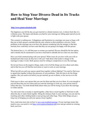 How to Stop Your Divorce Dead in Its Tracks
and Heal Your Marriage

http://www.getmyexbacksite.info

The happiness you felt the day you got married is a distant memory now, it almost feels like it is
a lifetime away. The hopes and dreams you had for your marriage are falling apart and all you do
is fight with your spouse.

This scenario is nothing new. Unhappiness and frustration in a marriage can cause so huge a rift
that one or both spouses conclude that the only solution to their problems is divorce. Some
problems in the marriage can even leave the spouses wondering who the stranger is that they
married, how could they not have seen that they are not going to be happy with this person.

The bottom line is, it is still that man or woman you married. Divorce should be the last option,
and it should only be mentioned if you have tried hard to rekindle the love that was once there.

Have you tried communicating with your spouse? What issues do you have with your wife or
husband and what issues do they have with you? Talk about what needs to change in the
marriage to make it work. Both spouses must be willing to compromise to save the marriage.

Do not just focus on the negative things, make a list of all the things you love about each other,
and in that list you will find the motivation to want to work on your marriage.

When last did you and your spouse spend time together without fighting? You need to find ways
to spend time together without the pressures of your problems. Take the time to do fun things
together, like you used to do before you got married, go out to dinner, or the movies or to the
theater.

Find ways to show your spouse that you care for them and that you love them. It is not enough to
just tell them that you love them and you want the marriage to work out, your actions need to
reflect that also. You both should think about what you will be losing if you allow the marriage
to wither and die.

Try and create time everyday to spend together, either have a meal together or find time to talk
about the day or read a book together. Bring the intimacy back in your marriage, you can start by
touching each other, holding hands or just giving each other hugs. These little things can go a
long way in bringing you and your spouse closer together.

Next, read some more tips on how to save your troubled marriage. If your marriage means that
much to you, you need to visit http://www.getmyexbacksite.info now and get started on winning
back your love.
 