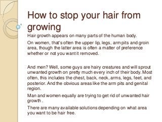 How to stop your hair from
growing
Hair growth appears on many parts of the human body.
On women, that's often the upper lip, legs, arm pits and groin
area, though the latter area is often a matter of preference
whether or not you want it removed.

And men? Well, some guys are hairy creatures and will sprout
unwanted growth on pretty much every inch of their body. Most
often, this includes the chest, back, neck, arms, legs, feet, and
posterior. And the obvious areas like the arm pits and genital
region.
Man and women equally are trying to get rid of unwanted hair
growth .
There are many available solutions depending on what area
you want to be hair free.
 