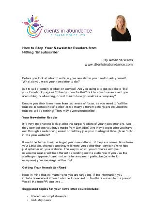 How to Stop Your Newsletter Readers from
Hitting ‘Unsubscribe’
By Amanda Watts
www.clientsinabundance.com
Before you look at what to write in your newsletter you need to ask yourself
‘What do you want your newsletter to do?’
Is it to sell a certain product or service? Are you using it to get people to ‘like’
your Facebook page or ‘follow’ you on Twitter? Is it to advertise an event you
are holding or attending, or is it to introduce yourself as a company?
Ensure you stick to no more than two areas of focus, as you need to ‘call the
readers to some kind of action’. If too many different actions are required the
readers will do nothing! They may even unsubscribe!
Your Newsletter Reader
It is very important to look at who the target readers of your newsletter are. Are
they connections you have made from LinkedIn? Are they people who you have
met through a networking event or did they join your mailing list through an ‘opt-
in’ via your website?
It would be better to niche target your newsletters… if they are connections from
your LinkedIn, chances are they will know you better than someone who has
just opted-in on your website. The way in which you converse with your
newsletter reader will be different depending on the audience. If you use the
scattergun approach, and not write for anyone in particular (or write for
everyone) your message will be lost.
Getting Your Newsletter Read
Keep in mind that no matter who you are targeting, if the information you
include is excellent it could also be forwarded on to others – even to the press!
We all like free PR don’t we…
Suggested topics for your newsletter could include:
• Recent accomplishments
• Industry news
	
  
 