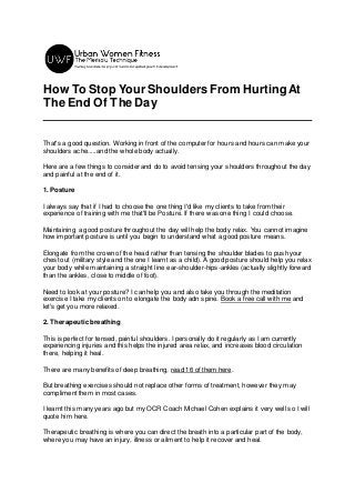 How To Stop Your Shoulders From HurtingAt
The End Of The Day
That's a good question. Working in front of the computer for hours and hours can make your
shoulders ache.....and the whole body actually.
Here are a few things to consider and do to avoid tensing your shoulders throughout the day
and painful at the end of it.
1. Posture
I always say that if I had to choose the one thing I'd like my clients to take from their
experience of training with me that'll be Posture. If there was one thing I could choose.
Maintaining a good posture throughout the day will help the body relax. You cannot imagine
how important posture is until you begin to understand what a good posture means.
Elongate from the crown of the head rather than tensing the shoulder blades to push your
chest out (military style and the one I learnt as a child). A good posture should help you relax
your body while maintaining a straight line ear-shoulder-hips-ankles (actually slightly forward
than the ankles, close to middle of foot).
Need to look at your posture? I can help you and also take you through the meditation
exercise I take my clients on to elongate the body adn spine. Book a free call with me and
let's get you more relaxed.
2. Therapeutic breathing
This is perfect for tensed, painful shoulders. I personally do it regularly as I am currently
experiencing injuries and this helps the injured area relax, and increases blood circulation
there, helping it heal.
There are many benefits of deep breathing, read 16 of them here.
But breathing exercises should not replace other forms of treatment, however they may
compliment them in most cases.
I learnt this many years ago but my OCR Coach Michael Cohen explains it very well so I will
quote him here.
Therapeutic breathing is where you can direct the breath into a particular part of the body,
where you may have an injury, illness or ailment to help it recover and heal.
 