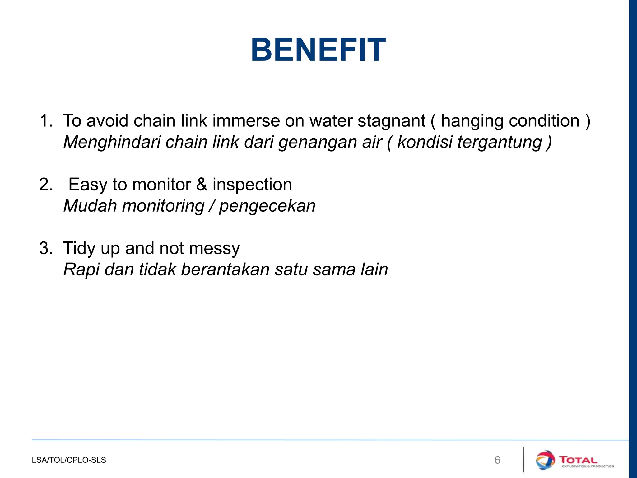 6
BENEFIT
1. To avoid chain link immerse on water stagnant ( hanging condition )
Menghindari chain link dari genangan air ( kondisi tergantung )
2. Easy to monitor & inspection
Mudah monitoring / pengecekan
3. Tidy up and not messy
Rapi dan tidak berantakan satu sama lain
LSA/TOL/CPLO-SLS
 