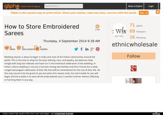meet social blogging Search here... What is Glipho? 
71 gliphs 
69 followers 
16 following 
ethnicwholesale 
2 min 
How to Store Embroidered 
Sarees 
Thursday, 4 September 2014 9:39 AM 
0 likes 
0 discussions 
0r 
eplies 
Wedding season is about to begin in India and most of the Indian communities around the Follow 
world. This is the time to shop for the best clothing, saris, and jewelry, eat delicious food, 
mingle with long lost relatives and have fun in the emotional celebration of the wedding. In 
Indian culture wedding is not just a function among two families and their friends but a wide 
ranged extravagant celebration of their life that will be remembered for the rest of their life. All 
this may sound to be too grand to you but when this season ends, the real trouble for you will 
begin and the trouble is to store all the embroidered saris in perfect manner without affecting 
or harming them in any way. 
Login 
Glipho is the easiest way to write online. Share your stories, read new ones, connect with the world. Sign up 
Easily create high-quality PDFs from your web pages - get a business license! 
 