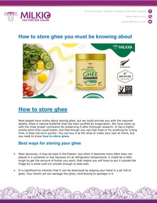 How to store ghee you must be knowing about
How to store ghee
Most people have myths about
details. Ghee is natural butterfat
with the most proper conclusion
smoke point than usual butter,
time, it does not burn quickly. You
you need to know how to store
Best ways for storing
 Most obviously, it may be kept
placed in a container or box because
tough to get the amount of butter
fridge for a while until it’s smooth
 It is significant to mention that
ghee. Your hand’s pH can damage
How to store ghee you must be knowing about
ghee
storing ghee, but we could provide you with the
butterfat that has been purified by evaporation. We have
conclusion for preserving it after thorough research. It
but that though you use high heat or fry anything
You can buy it at the shop or make your own
store ghee.
storing your ghee
in the freezer, but when it becomes more often
because it’s at refrigerator temperature, it might
butter you want, that means you will have to put
ooth enough to deal with.
it can be destroyed by dipping your hand in a
damage the ghee, contributing to spoilage in it.
How to store ghee you must be knowing about
the required
have come up
has a higher
anything for a long
at home, but
often than not
might be a little
put it outside the
a jar full of
 