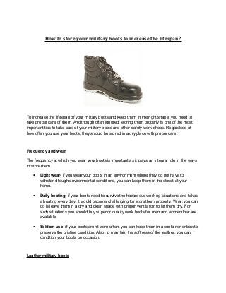 How to store your military boots to increase the lifespan?
To increase the lifespan of your military boots and keep them in the right shape, you need to
take proper care of them. And though often ignored, storing them properly is one of the most
important tips to take care of your military boots and other safety work shoes. Regardless of
how often you use your boots, they should be stored in a dry place with proper care.
Frequency and wear
The frequency at which you wear your boots is important as it plays an integral role in the ways
to store them.
• Light wear- if you wear your boots in an environment where they do not have to
withstand tough environmental conditions, you can keep them in the closet at your
home.
• Daily beating- if your boots need to survive the hazardous working situations and takes
a beating every day, it would become challenging for store them properly. What you can
do is leave them in a dry and clean space with proper ventilation to let them dry. For
such situations you should buy superior quality work boots for men and women that are
available.
• Seldom use- if your boots aren’t worn often, you can keep them in a container or box to
preserve the pristine condition. Also, to maintain the softness of the leather, you can
condition your boots on occasion.
Leather military boots
 