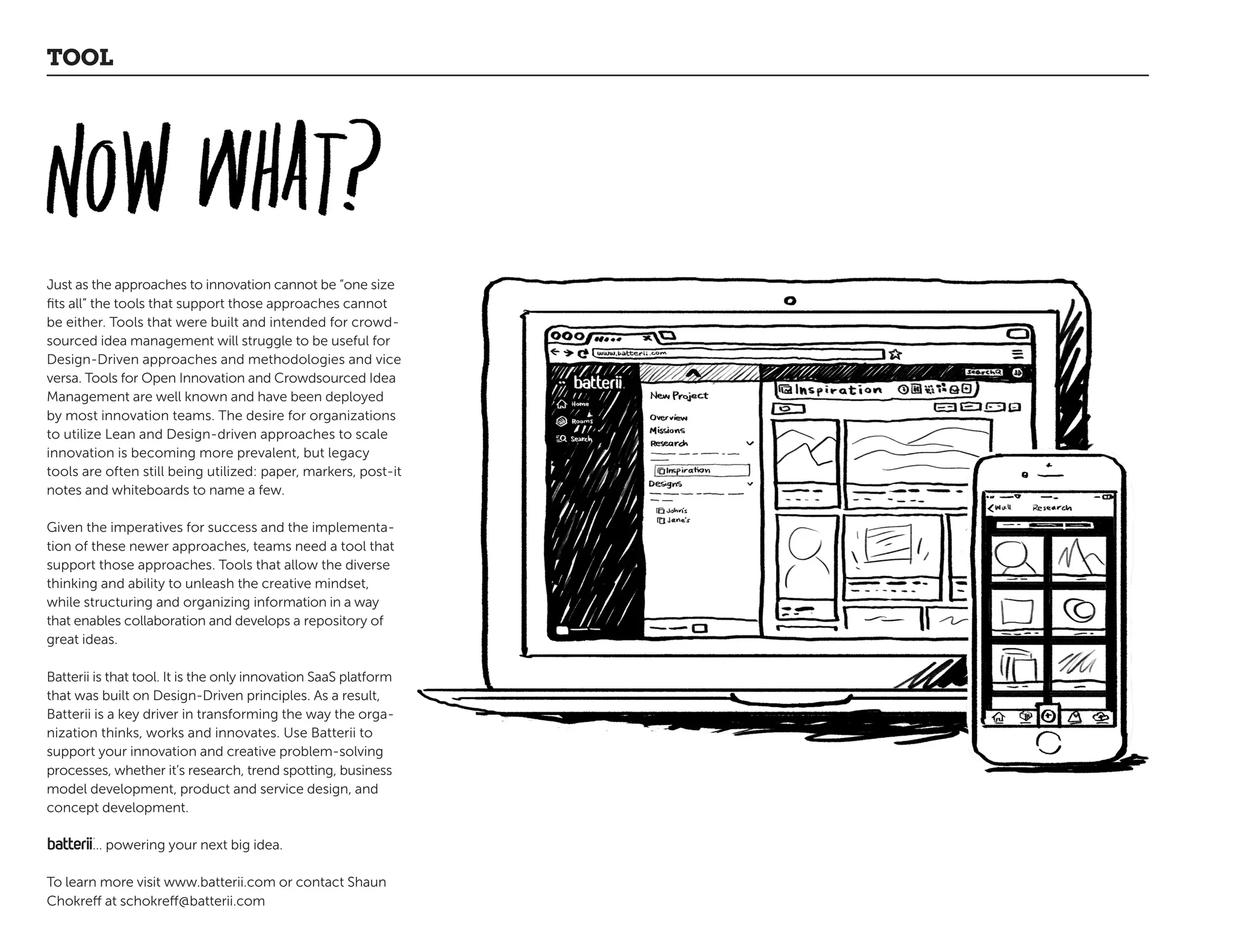 Just as the approaches to innovation cannot be “one size
fits all” the tools that support those approaches cannot
be either. Tools that were built and intended for crowd-
sourced idea management will struggle to be useful for
Design-Driven approaches and methodologies and vice
versa. Tools for Open Innovation and Crowdsourced Idea
Management are well known and have been deployed
by most innovation teams. The desire for organizations
to utilize Lean and Design-driven approaches to scale
innovation is becoming more prevalent, but legacy
tools are often still being utilized: paper, markers, post-it
notes and whiteboards to name a few.
Given the imperatives for success and the implementa-
tion of these newer approaches, teams need a tool that
support those approaches. Tools that allow the diverse
thinking and ability to unleash the creative mindset,
while structuring and organizing information in a way
that enables collaboration and develops a repository of
great ideas.
Batterii is that tool. It is the only innovation SaaS platform
that was built on Design-Driven principles. As a result,
Batterii is a key driver in transforming the way the orga-
nization thinks, works and innovates. Use Batterii to
support your innovation and creative problem-solving
processes, whether it’s research, trend spotting, business
model development, product and service design, and
concept development.
… powering your next big idea.
To learn more visit www.batterii.com or contact Shaun
Chokreff at schokreff@batterii.com
TOOL
 
