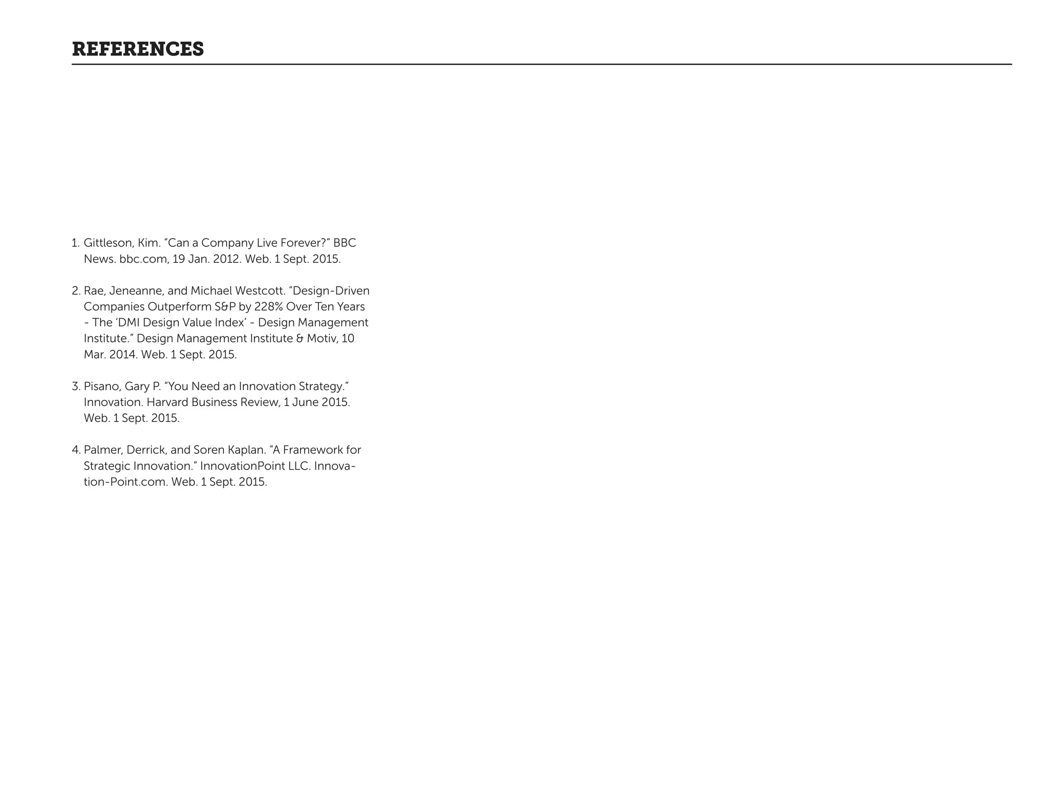 REFERENCES
1.	Gittleson, Kim. “Can a Company Live Forever?” BBC
News. bbc.com, 19 Jan. 2012. Web. 1 Sept. 2015.
2.	Rae, Jeneanne, and Michael Westcott. “Design-Driven
Companies Outperform SP by 228% Over Ten Years
- The ‘DMI Design Value Index’ - Design Management
Institute.” Design Management Institute  Motiv, 10
Mar. 2014. Web. 1 Sept. 2015.
3.	Pisano, Gary P. “You Need an Innovation Strategy.”
Innovation. Harvard Business Review, 1 June 2015.
Web. 1 Sept. 2015.
4.	Palmer, Derrick, and Soren Kaplan. “A Framework for
Strategic Innovation.” InnovationPoint LLC. Innova-
tion-Point.com. Web. 1 Sept. 2015.
 