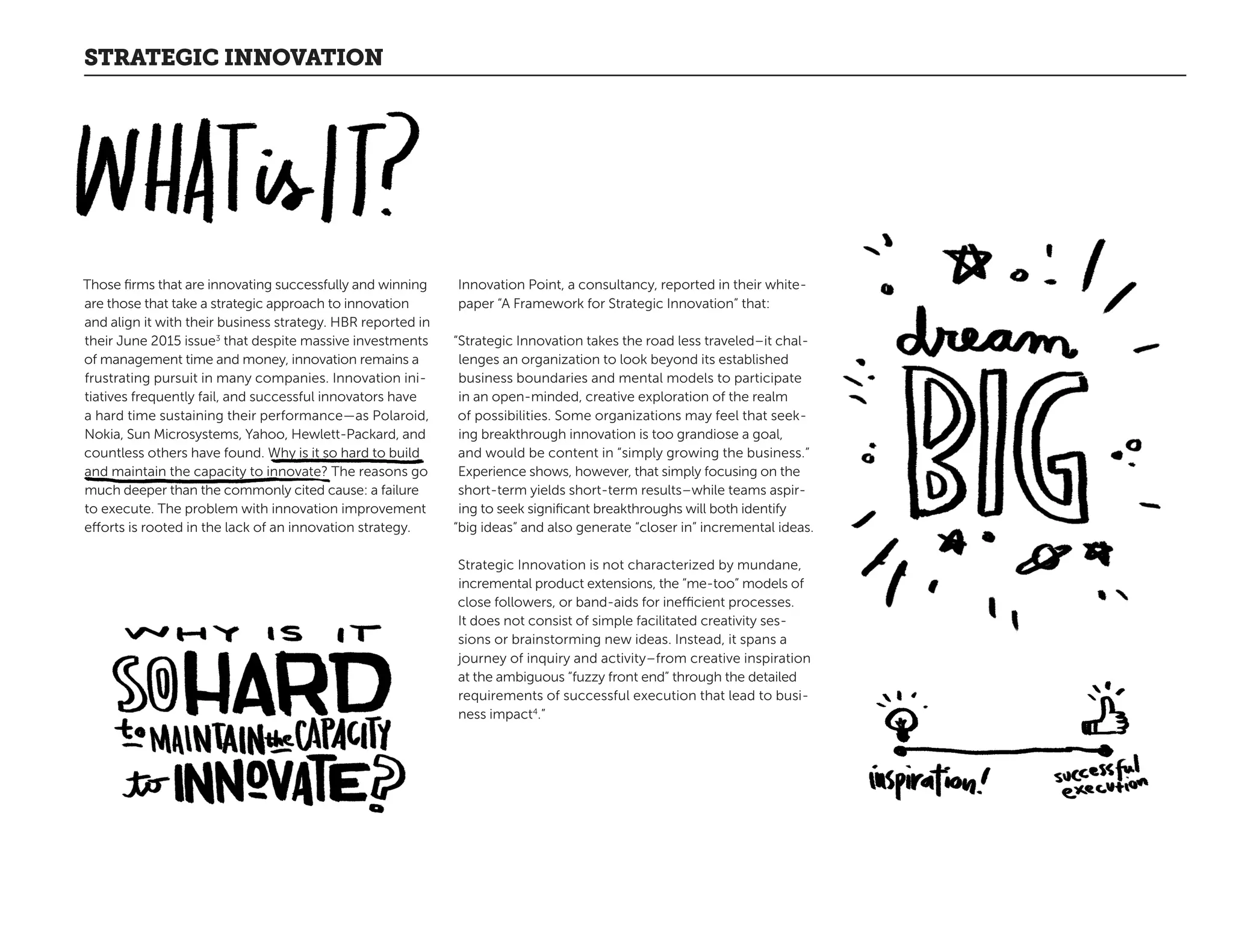 STRATEGIC INNOVATION
Those firms that are innovating successfully and winning
are those that take a strategic approach to innovation
and align it with their business strategy. HBR reported in
their June 2015 issue3
that despite massive investments
of management time and money, innovation remains a
frustrating pursuit in many companies. Innovation ini-
tiatives frequently fail, and successful innovators have
a hard time sustaining their performance—as Polaroid,
Nokia, Sun Microsystems, Yahoo, Hewlett-Packard, and
countless others have found. Why is it so hard to build
and maintain the capacity to innovate? The reasons go
much deeper than the commonly cited cause: a failure
to execute. The problem with innovation improvement
efforts is rooted in the lack of an innovation strategy.
Innovation Point, a consultancy, reported in their white-
paper “A Framework for Strategic Innovation” that:
“Strategic Innovation takes the road less traveled–it chal-
lenges an organization to look beyond its established
business boundaries and mental models to participate
in an open-minded, creative exploration of the realm
of possibilities. Some organizations may feel that seek-
ing breakthrough innovation is too grandiose a goal,
and would be content in “simply growing the business.”
Experience shows, however, that simply focusing on the
short-term yields short-term results–while teams aspir-
ing to seek significant breakthroughs will both identify
“big ideas” and also generate “closer in” incremental ideas.
Strategic Innovation is not characterized by mundane,
incremental product extensions, the “me-too” models of
close followers, or band-aids for inefficient processes.
It does not consist of simple facilitated creativity ses-
sions or brainstorming new ideas. Instead, it spans a
journey of inquiry and activity–from creative inspiration
at the ambiguous “fuzzy front end” through the detailed
requirements of successful execution that lead to busi-
ness impact4
.”
 