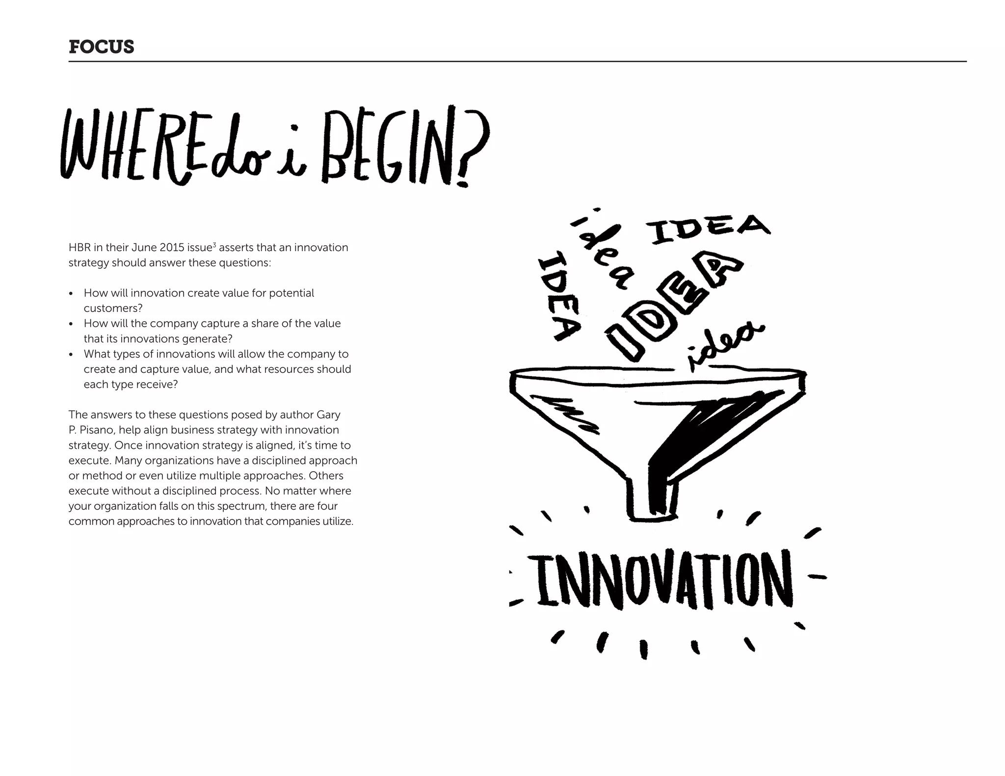 FOCUS
HBR in their June 2015 issue3
asserts that an innovation
strategy should answer these questions:
•	 How will innovation create value for potential
customers?
•	 How will the company capture a share of the value
that its innovations generate?
•	 What types of innovations will allow the company to
create and capture value, and what resources should
each type receive?
The answers to these questions posed by author Gary
P. Pisano, help align business strategy with innovation
strategy. Once innovation strategy is aligned, it’s time to
execute. Many organizations have a disciplined approach
or method or even utilize multiple approaches. Others
execute without a disciplined process. No matter where
your organization falls on this spectrum, there are four
common approaches to innovation that companies utilize.
 