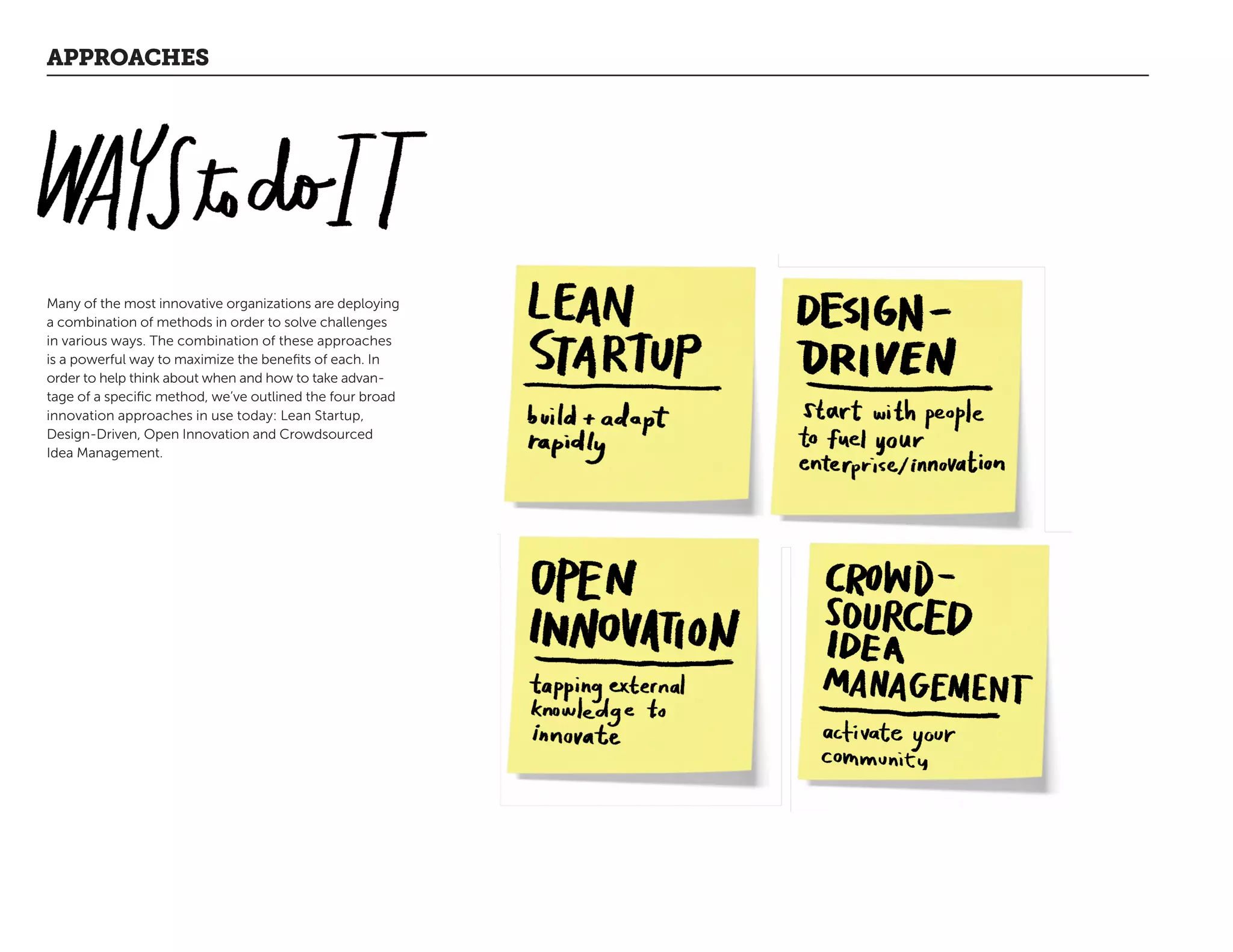 APPROACHES
Many of the most innovative organizations are deploying
a combination of methods in order to solve challenges
in various ways. The combination of these approaches
is a powerful way to maximize the benefits of each. In
order to help think about when and how to take advan-
tage of a specific method, we’ve outlined the four broad
innovation approaches in use today: Lean Startup,
Design-Driven, Open Innovation and Crowdsourced
Idea Management.
 