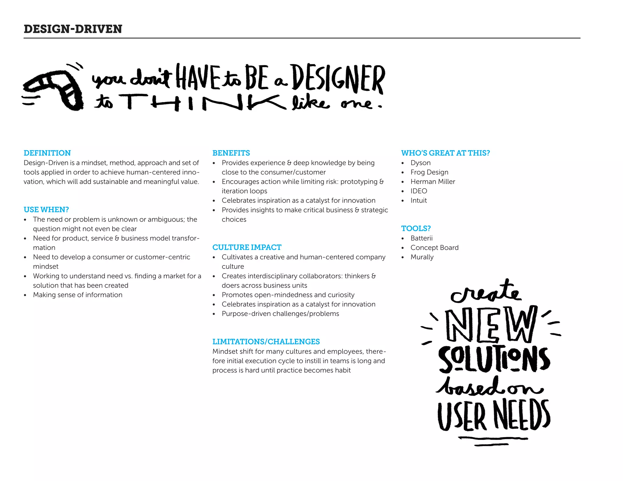 DEFINITION
Design-Driven is a mindset, method, approach and set of
tools applied in order to achieve human-centered inno-
vation, which will add sustainable and meaningful value.
USE WHEN?
•	 The need or problem is unknown or ambiguous; the
question might not even be clear
•	 Need for product, service  business model transfor-
mation
•	 Need to develop a consumer or customer-centric
mindset
•	 Working to understand need vs. finding a market for a
solution that has been created
•	 Making sense of information
BENEFITS
•	 Provides experience  deep knowledge by being
close to the consumer/customer
•	 Encourages action while limiting risk: prototyping 
iteration loops
•	 Celebrates inspiration as a catalyst for innovation
•	 Provides insights to make critical business  strategic
choices
CULTURE IMPACT
•	 Cultivates a creative and human-centered company
culture
•	 Creates interdisciplinary collaborators: thinkers 
doers across business units
•	 Promotes open-mindedness and curiosity
•	 Celebrates inspiration as a catalyst for innovation
•	 Purpose-driven challenges/problems
LIMITATIONS/CHALLENGES
Mindset shift for many cultures and employees, there-
fore initial execution cycle to instill in teams is long and
process is hard until practice becomes habit
DESIGN-DRIVEN
WHO’S GREAT AT THIS?
•	 Dyson
•	 Frog Design
•	 Herman Miller
•	 IDEO
•	 Intuit
TOOLS?
•	 Batterii
•	 Concept Board
•	 Murally
 
