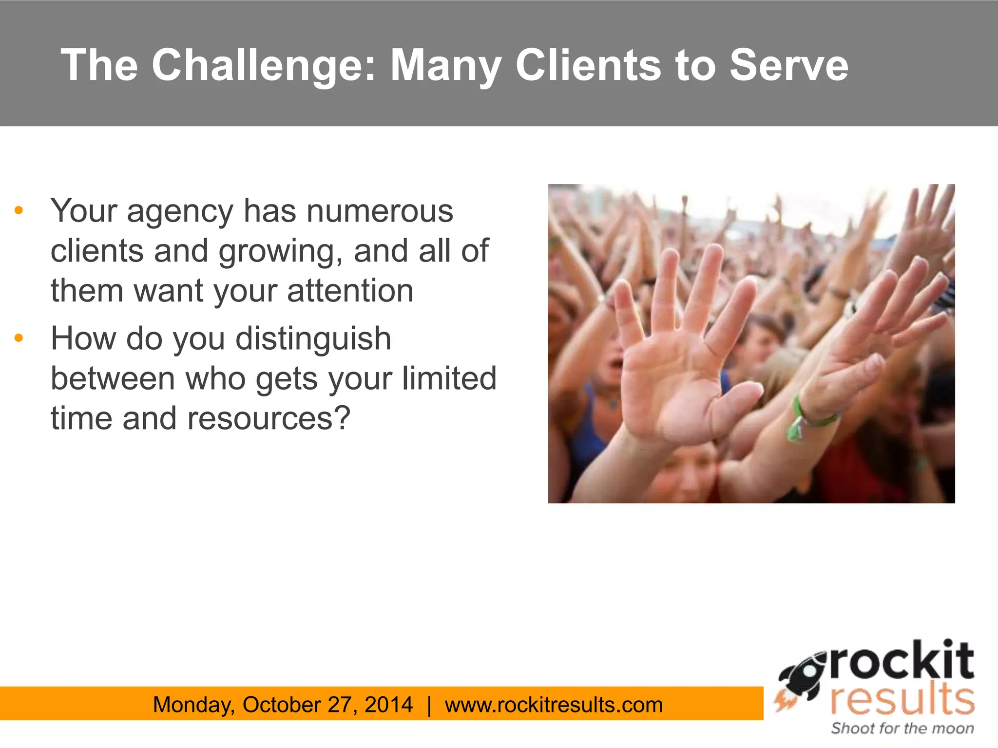 The Challenge: Many Clients to Serve 
• Your agency has numerous 
clients and growing, and all of 
them want your attention 
• How do you distinguish 
between who gets your limited 
time and resources? 
Monday, October 27, 2014 | www.rockitresults.com 
 
