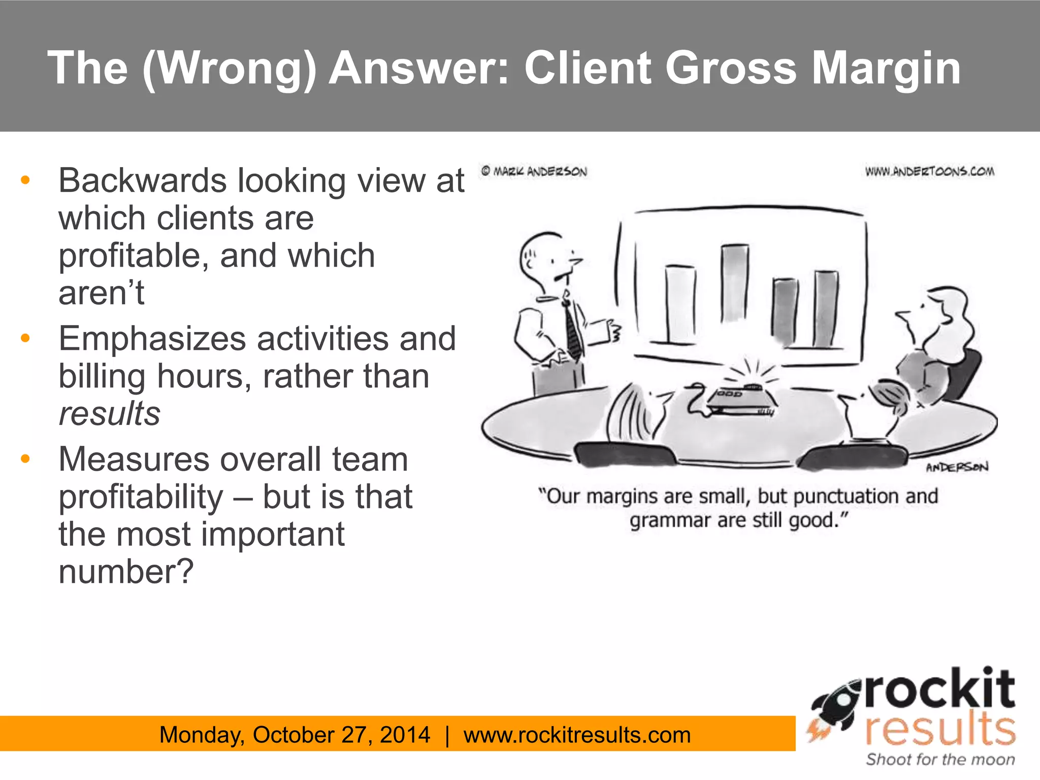 The (Wrong) Answer: Client Gross Margin 
• Backwards looking view at 
which clients are 
profitable, and which 
aren’t 
• Emphasizes activities and 
billing hours, rather than 
results 
• Measures overall team 
profitability – but is that 
the most important 
number? 
Monday, October 27, 2014 | www.rockitresults.com 
 