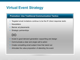 Virtual Event Strategy

                  Promotion: Use Traditional Communication Tactics

                   Targeted email invitations continue to be the #1 direct response tactic
                   Newsletters
                   Banner ad placements
                   Strategic partnerships

                     DO
                   Invest in good demand generation copywriting and design
                   Communicate a clear and single call to action
                   Create compelling email subject lines that stand out
                   Articulate the value proposition of attending the event




Presentation_ID    © 2006 Cisco Systems, Inc. All rights reserved.   Cisco Confidential       12
 