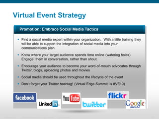 Virtual Event Strategy
                   Promotion: Embrace Social Media Tactics

                   Find a social media expert within your organization. With a little training they
                    will be able to support the integration of social media into your
                    communications plan.
                   Know where your target audience spends time online (watering holes).
                    Engage them in conversation, rather than shout.
                   Encourage your audience to become your word-of-mouth advocates through
                    Twitter, blogs, uploading photos and movies
                   Social media should be used throughout the lifecycle of the event
                   Don’t forget your Twitter hashtag! (Virtual Edge Summit is #VE10)




Presentation_ID     © 2006 Cisco Systems, Inc. All rights reserved.   Cisco Confidential               13
 