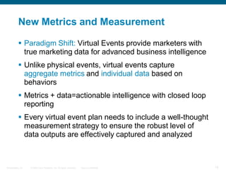 New Metrics and Measurement

            Paradigm Shift: Virtual Events provide marketers with
             true marketing data for advanced business intelligence
            Unlike physical events, virtual events capture
             aggregate metrics and individual data based on
             behaviors
            Metrics + data=actionable intelligence with closed loop
             reporting
            Every virtual event plan needs to include a well-thought
             measurement strategy to ensure the robust level of
             data outputs are effectively captured and analyzed



Presentation_ID   © 2006 Cisco Systems, Inc. All rights reserved.   Cisco Confidential   15
 