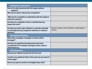 Marketplace Considerations
           How is the client perceived with this target audience
               segment?
           Who are the client’s relevant key competitors?

           What are the competitive considerations with the audience
           within this industry?
           Are there any competitor events or activities that may
           impact this event?

           Are there any other major initiatives or activities internally                Review company event calendars, public/religious
           or externally that may compete for staff time or audience                     holidays.
           attention?
               Messaging and Branding
           What client campaigns, messages or themes will be
           leveraged?
           Are there any significant branding issues that need
           consideration? For example, key logos content, audio or
           video theme-ing.
               Risk Management
           Discuss your attitude towards risk for this event.

           Are there any significant risks to this event you are aware of
           at this stage?
           How do you plan to monitor and mitigate these risks?

Presentation_ID   © 2006 Cisco Systems, Inc. All rights reserved.   Cisco Confidential                                                      24
 