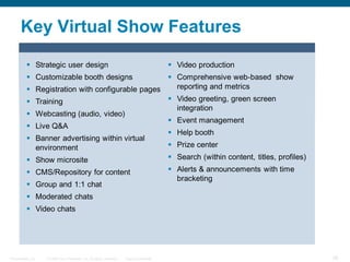 Key Virtual Show Features

          Strategic user design                                                             Video production
          Customizable booth designs                   Comprehensive web-based show
                 Registration with configurable pages   reporting and metrics
                 Training                              Video greeting, green screen
                                                         integration
                 Webcasting (audio, video)
                                                        Event management
                 Live Q&A
                                                        Help booth
                 Banner advertising within virtual
                  environment                           Prize center
                 Show microsite                        Search (within content, titles, profiles)
          CMS/Repository for content                                                        Alerts & announcements with time
                                                                                              bracketing
          Group and 1:1 chat
          Moderated chats
          Video chats




Presentation_ID      © 2006 Cisco Systems, Inc. All rights reserved.   Cisco Confidential                                        38
 