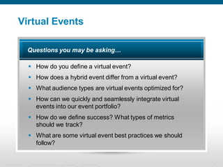 Virtual Events

                  Questions you may be asking…

                   How do you define a virtual event?
                   How does a hybrid event differ from a virtual event?
                   What audience types are virtual events optimized for?
                   How can we quickly and seamlessly integrate virtual
                    events into our event portfolio?
                   How do we define success? What types of metrics
                    should we track?
                   What are some virtual event best practices we should
                    follow?


Presentation_ID   © 2006 Cisco Systems, Inc. All rights reserved.   Cisco Confidential   4
 